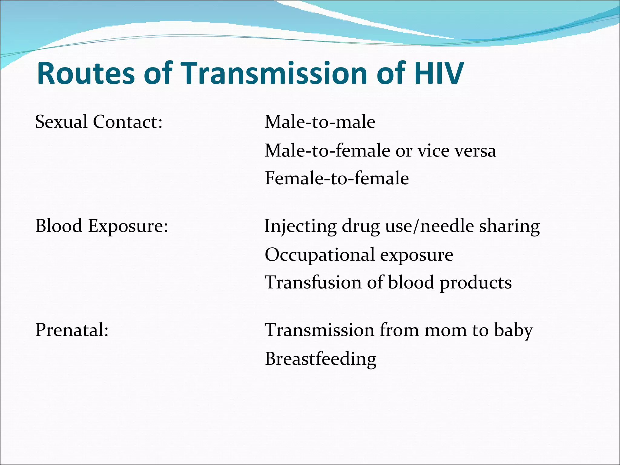 Routes of Transmission of HIV Sexual Contact: Male-to-male Male-to-female or vice versa Female-to-female Blood Exposure:     Injecting drug use/needle sharing   Occupational exposure   Transfusion of blood products Prenatal:   Transmission from mom to baby Breastfeeding 