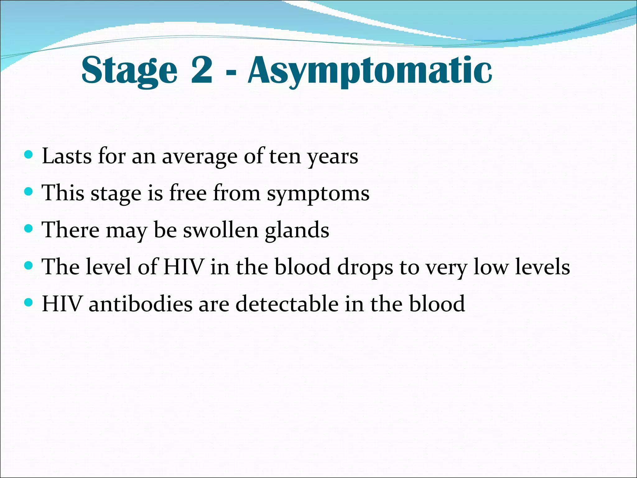Stage 2 - Asymptomatic Lasts for an average of ten years  This stage is free from symptoms There may be swollen glands The level of HIV in the blood drops to very low levels  HIV antibodies are detectable in the blood 