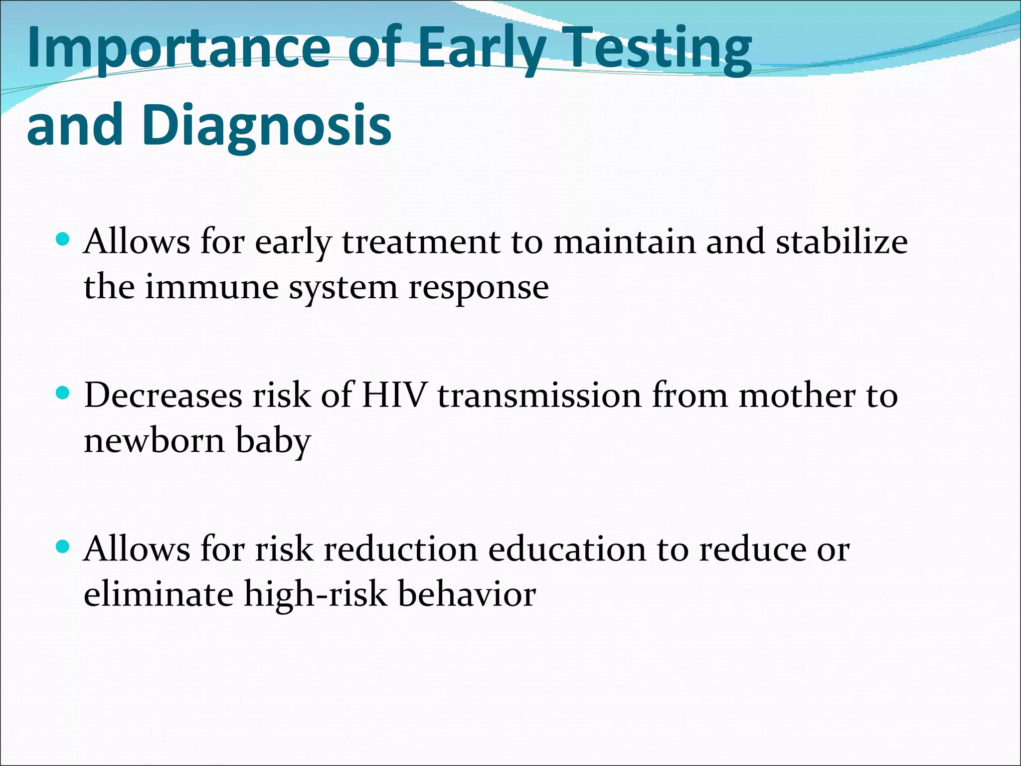Importance of Early Testing  and Diagnosis Allows for early treatment to maintain and stabilize the immune system response Decreases risk of HIV transmission from mother to newborn baby Allows for risk reduction education to reduce or eliminate high-risk behavior  