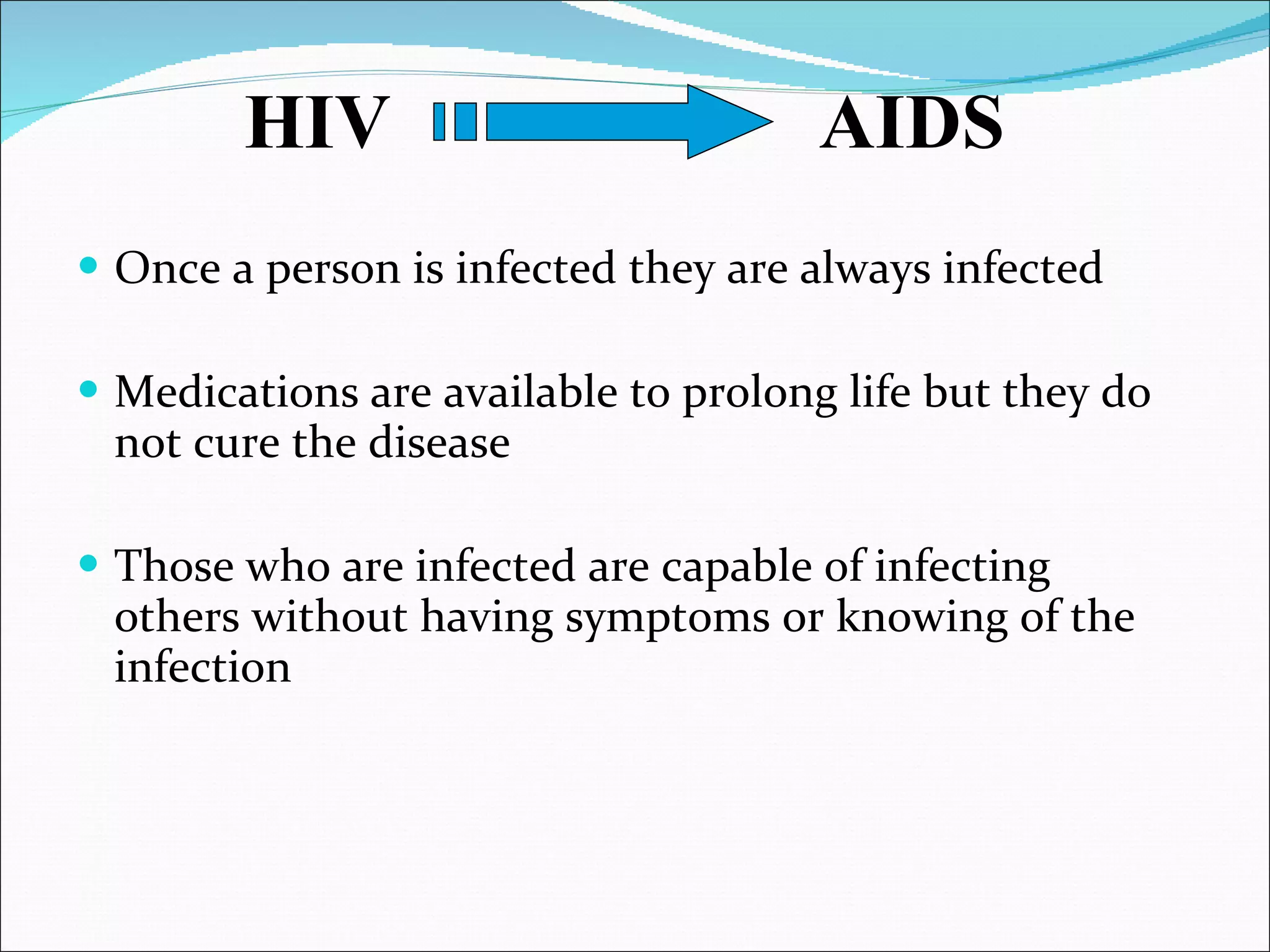   Once a person is infected they are always infected Medications are available to prolong life but they do not cure the disease Those who are infected are capable of infecting others without having symptoms or knowing of the infection HIV  AIDS 