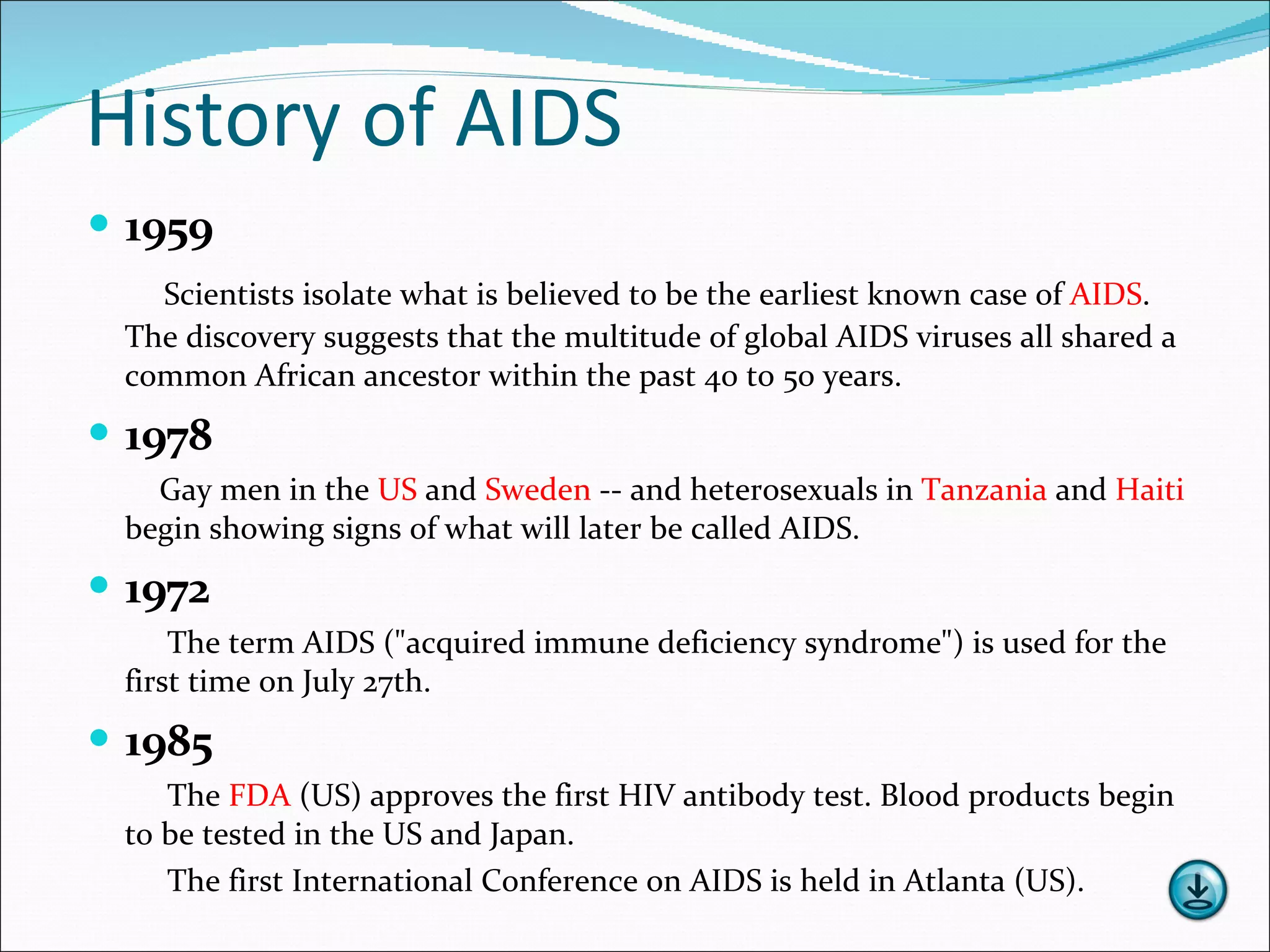 History of AIDS 1959 Scientists isolate what is believed to be the earliest known case of  AIDS . The discovery suggests that the multitude of global AIDS viruses all shared a common African ancestor within the past 40 to 50 years. 1978 Gay men in the  US  and  Sweden  -- and heterosexuals in  Tanzania  and  Haiti   begin showing signs of what will later be called AIDS. 1972 The term AIDS ("acquired immune deficiency syndrome") is used for the first time on July 27th. 1985 The  FDA  (US) approves the first HIV antibody test. Blood products begin to be tested in the US and Japan. The first International Conference on AIDS is held in Atlanta (US). 