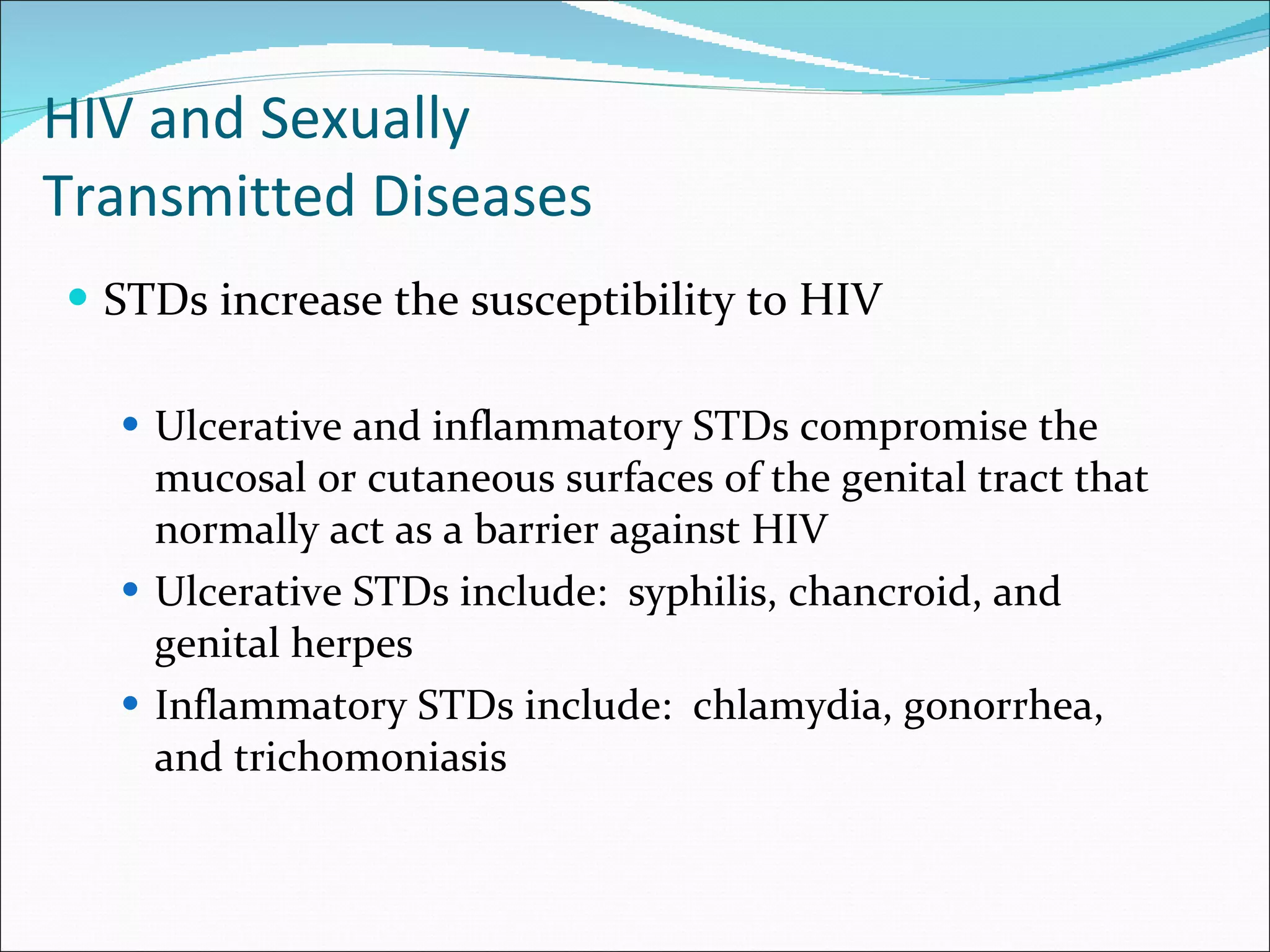 HIV and Sexually  Transmitted Diseases STDs increase the susceptibility to HIV Ulcerative and inflammatory STDs compromise the mucosal or cutaneous surfaces of the genital tract that normally act as a barrier against HIV Ulcerative STDs include:  syphilis, chancroid, and genital herpes Inflammatory STDs include:  chlamydia, gonorrhea, and trichomoniasis 