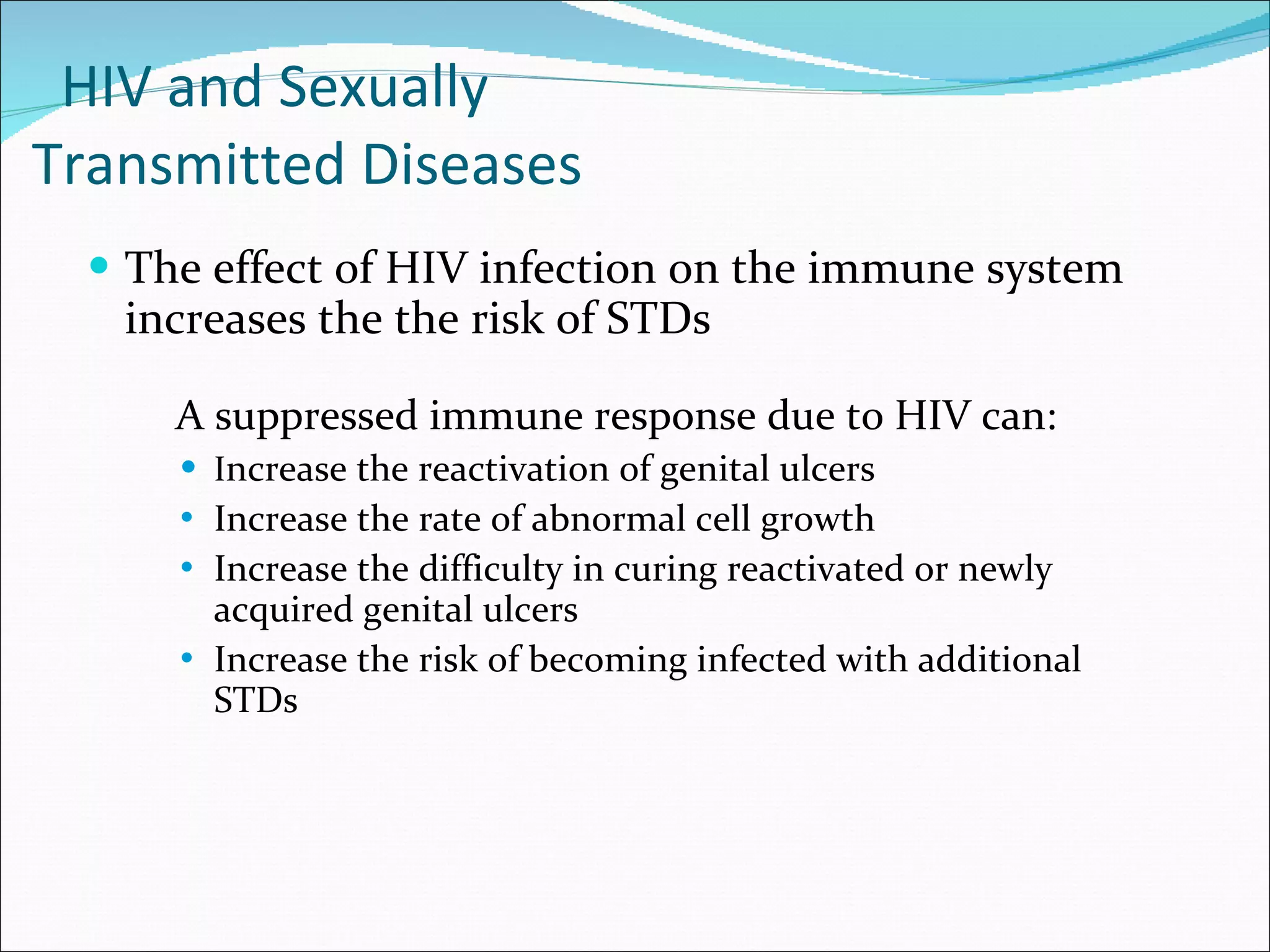 HIV and Sexually  Transmitted Diseases The effect of HIV infection on the immune system increases the the risk of STDs A suppressed immune response due to HIV can: I ncrease the reactivation of genital ulcers Increase the rate of abnormal cell growth  Increase the difficulty in curing reactivated or newly acquired genital ulcers Increase the risk of becoming infected with additional STDs 