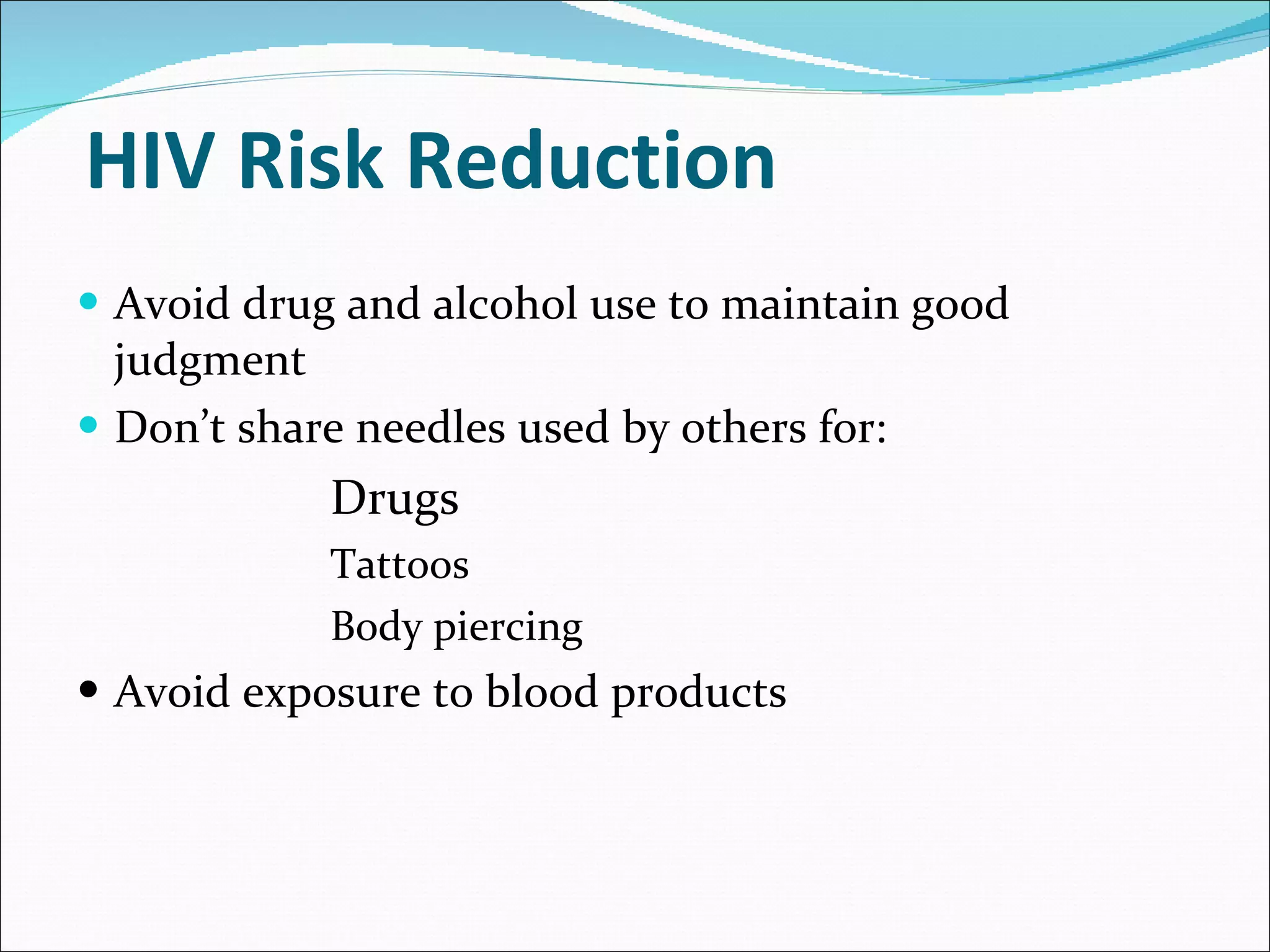 HIV Risk Reduction Avoid drug and alcohol use to maintain good judgment Don’t share needles used by others for: Drugs Tattoos Body piercing Avoid exposure to blood products  
