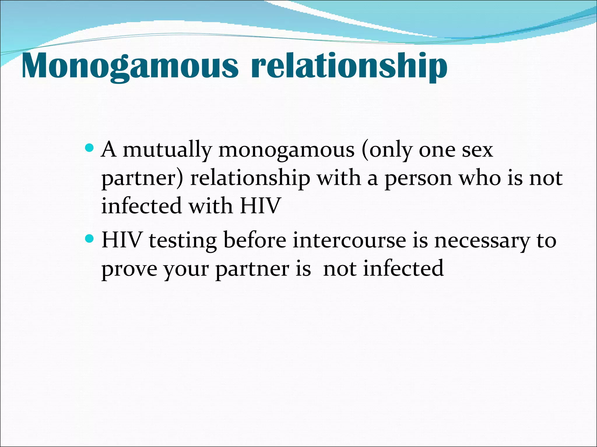 Monogamous relationship A mutually monogamous (only one sex partner) relationship with a person who is not infected with HIV  HIV testing before intercourse is necessary to prove your partner is  not infected 