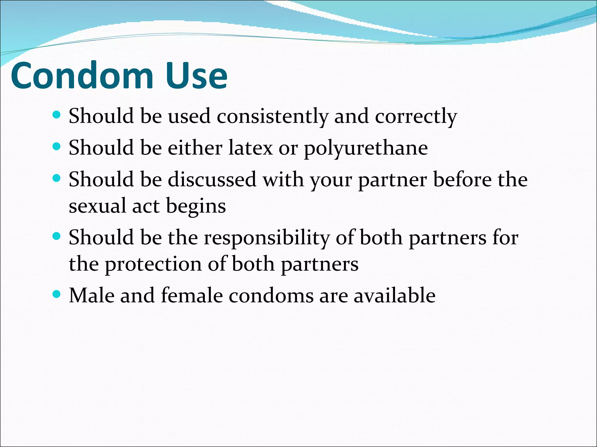 Condom Use Should be used consistently and correctly Should be either latex or polyurethane Should be discussed with your partner before the sexual act begins Should be the responsibility of both partners for the protection of both partners  Male and female condoms are available 