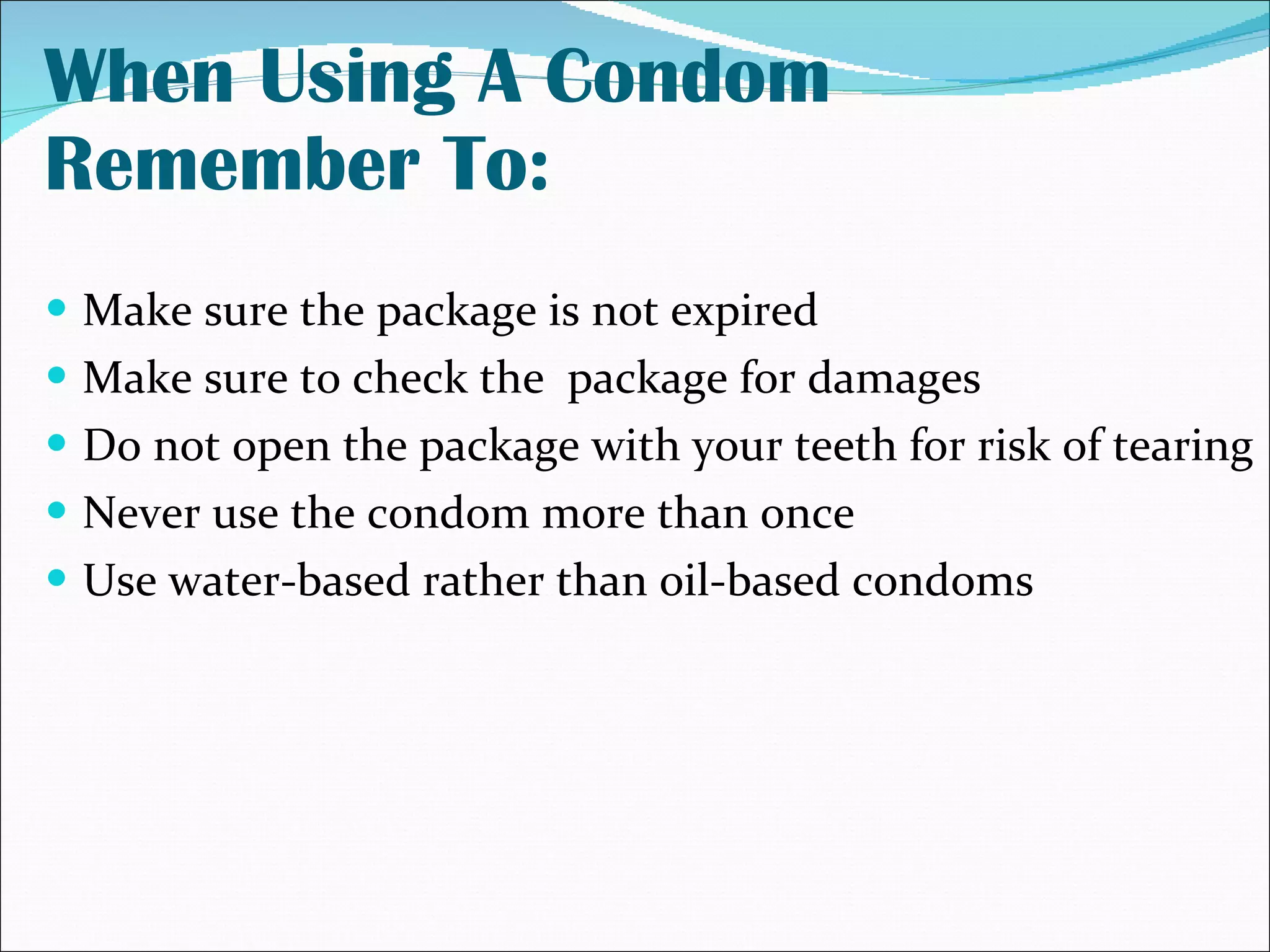 When Using A Condom Remember To: Make sure the package is not expired Make sure to check the  package for damages Do not open the package with your teeth for risk of tearing Never use the condom more than once Use water-based rather than oil-based condoms 
