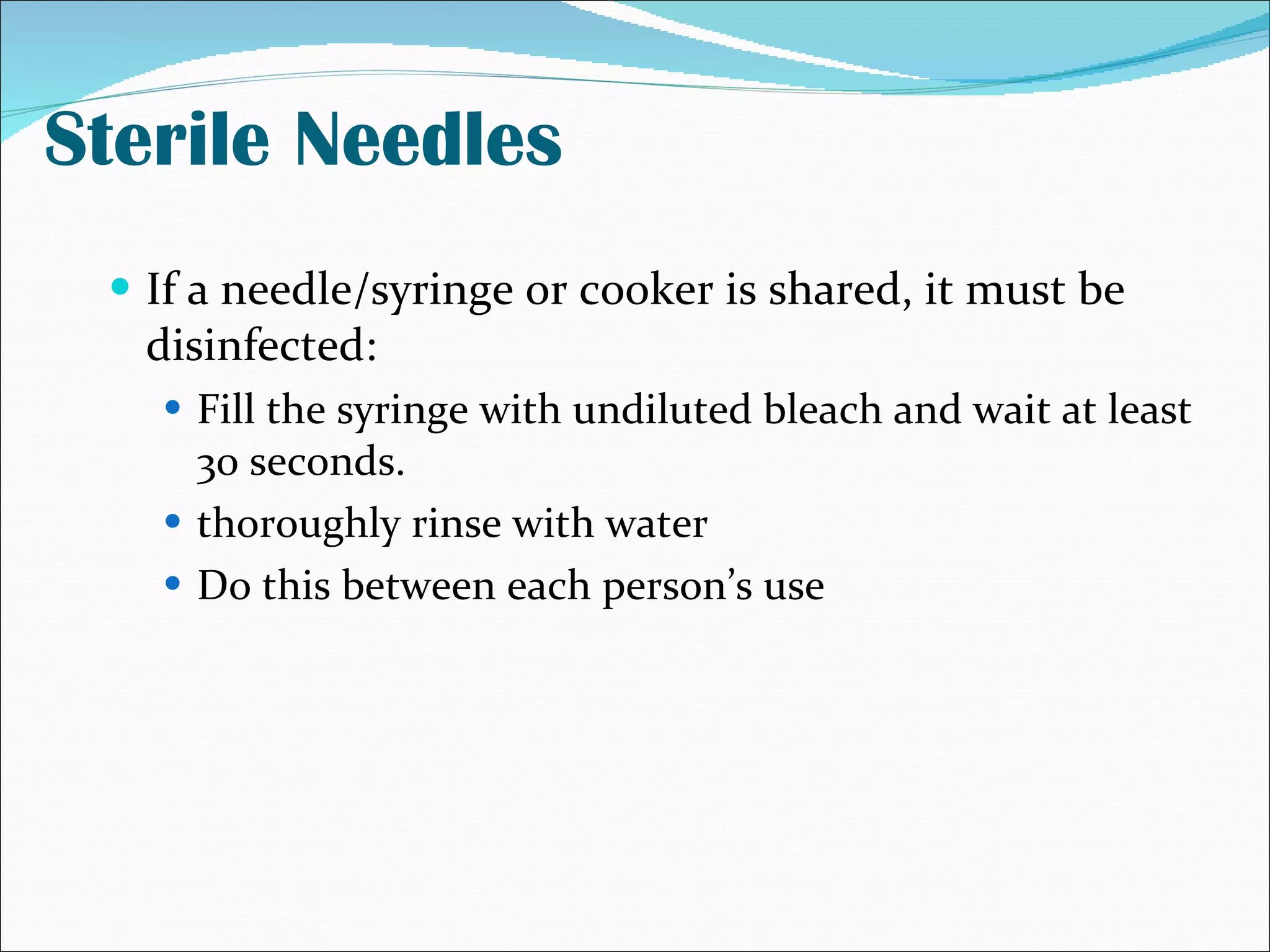 Sterile Needles If a needle/syringe or cooker is shared, it must be disinfected: Fill the syringe with undiluted bleach and wait at least 30 seconds. thoroughly rinse with water Do this between each person’s use 