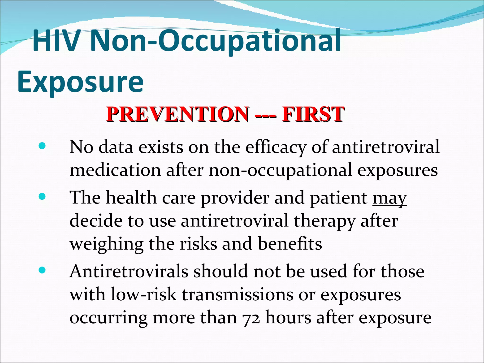 HIV Non-Occupational Exposure   No data exists on the efficacy of antiretroviral medication after non-occupational exposures The health care provider and patient  may  decide to use antiretroviral therapy after weighing the risks and benefits Antiretrovirals should not be used for those with low-risk transmissions or exposures occurring more than 72 hours after exposure PREVENTION --- FIRST 