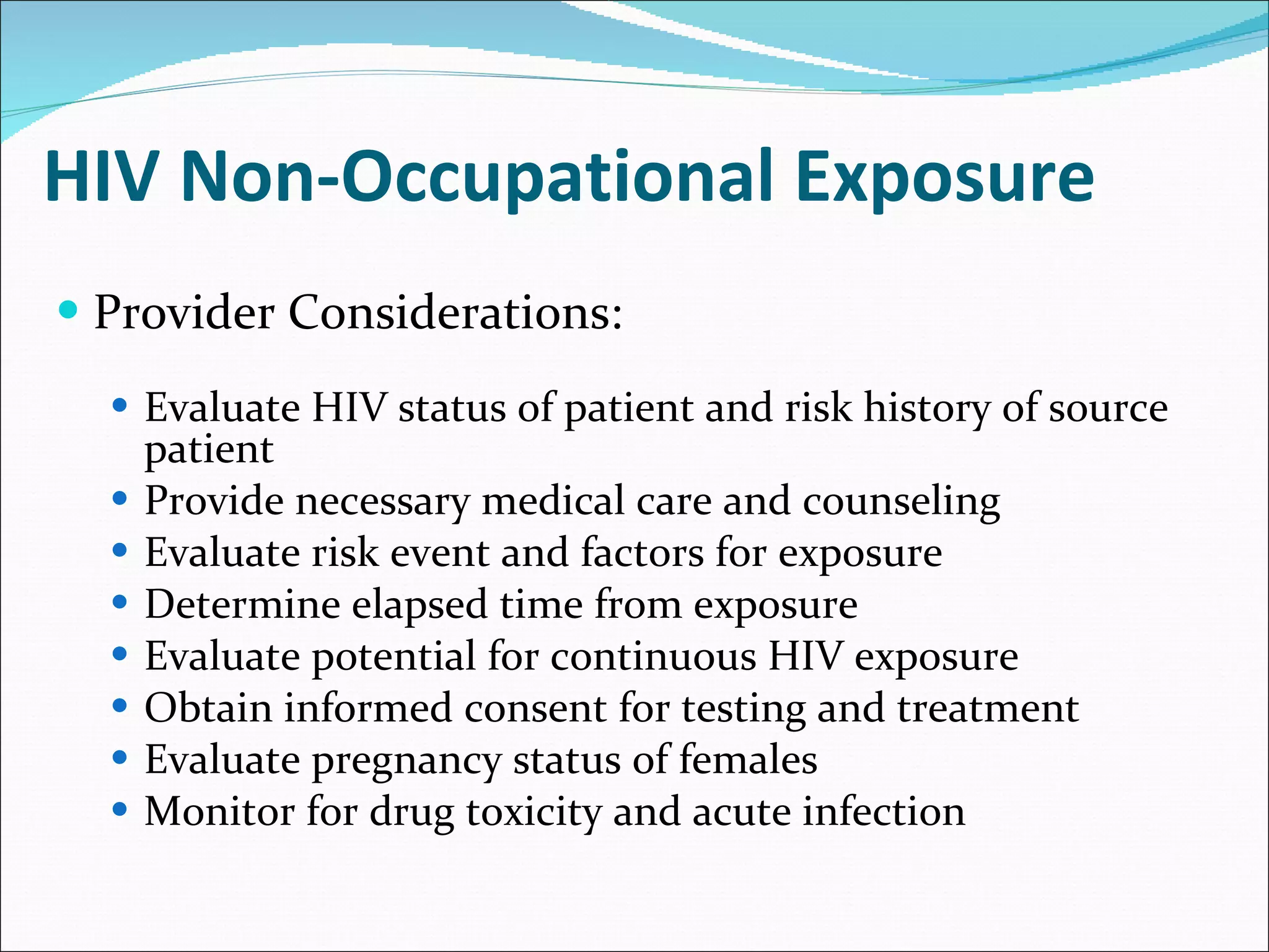 HIV Non-Occupational Exposure Provider Considerations: Evaluate HIV status of patient and risk history of source patient Provide necessary medical care and counseling Evaluate risk event and factors for exposure Determine elapsed time from exposure Evaluate potential for continuous HIV exposure Obtain informed consent for testing and treatment Evaluate pregnancy status of females Monitor for drug toxicity and acute infection  