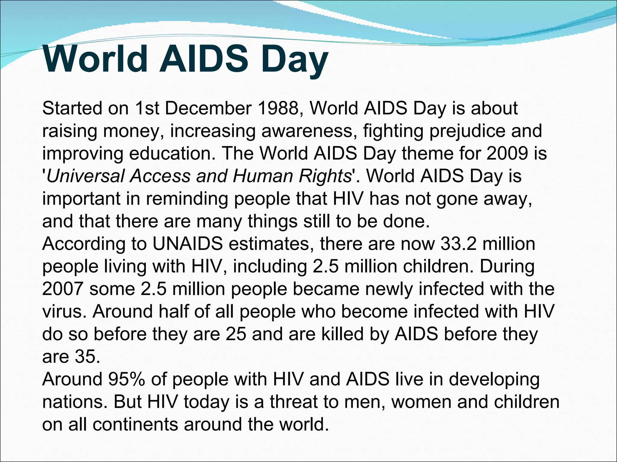 Started on 1st December 1988, World AIDS Day is about raising money, increasing awareness, fighting prejudice and improving education. The World AIDS Day theme for 2009 is ' Universal Access and Human Rights '. World AIDS Day is important in reminding people that HIV has not gone away, and that there are many things still to be done. According to UNAIDS estimates, there are now 33.2 million people living with HIV, including 2.5 million children. During 2007 some 2.5 million people became newly infected with the virus. Around half of all people who become infected with HIV do so before they are 25 and are killed by AIDS before they are 35. Around 95% of people with HIV and AIDS live in developing nations. But HIV today is a threat to men, women and children on all continents around the world. World AIDS Day 