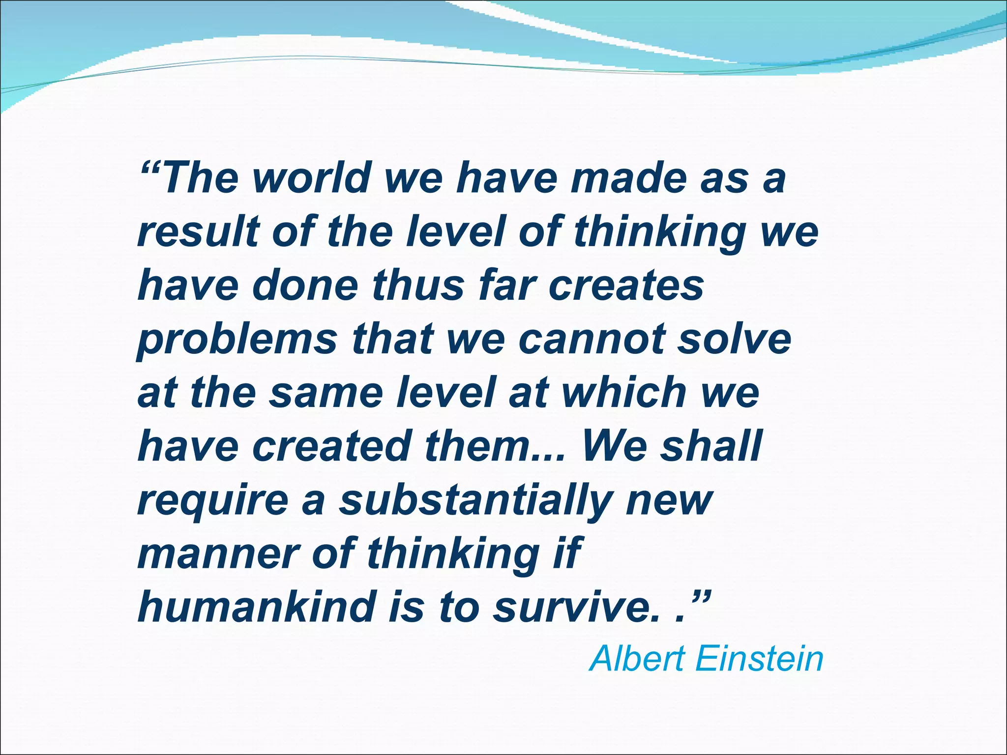 “ The world we have made as a result of the level of thinking we have done thus far creates problems that we cannot solve at the same level at which we have created them... We shall require a substantially new manner of thinking if humankind is to survive.  .” Albert Einstein 