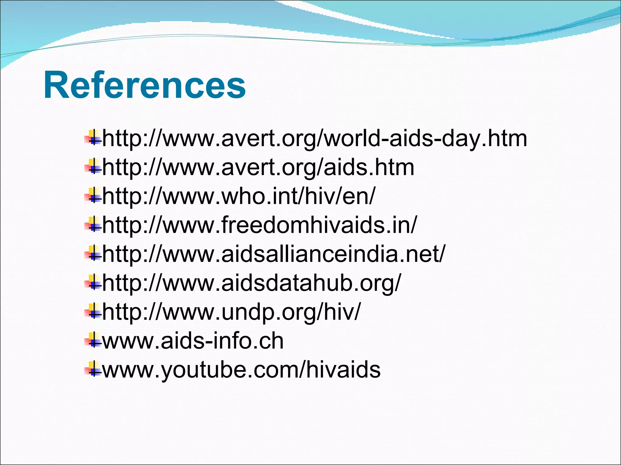 References http://www.avert.org/world-aids-day.htm http://www.avert.org/aids.htm http://www.who.int/hiv/en/ http://www.freedomhivaids.in/ http://www.aidsallianceindia.net/ http://www.aidsdatahub.org/ http://www.undp.org/hiv/ www.aids-info.ch www.youtube.com/hivaids 