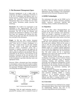 3. The Document Management Space                                the offices. Imaging, database, networks and desktop
                                                                applications are some examples of the technologies
Document management is not a single entity or                   associated with the Document Management Space.
technology, but rather a combination of elements. It
is the use of information and different users in a              4. EDMS Technologies
business process, combined with the technology that
permits the interaction. Hence, the Document                    The technologies that make up the EDMS can be
Management Space can be divided into four major                 categorized into six distinct functional groupings
areas namely: documents, people, processes and                  namely: repository, conversion, indexing and
technology.                                                     searching, creation, workflow and distribution [8].

Documents: The wealth of an organization is the                 4.1. Repository
information it has. Approximately, 20% of this
information lies as data and the remaining 80% lies in          This is the place where documents/objects are
documents. The 20% of data are normally well                    persisted and restored for use. DBMS and/or file
managed and maintained in databases. Lot of effort              systems are the most commonly used repositories.
have gone into managing and utilizing this data,                When you consider a repository, it consists of a
without giving much care about the documents that               database and/or a file system as the backend, a server
have most part of the information.                              engine in the middle and a client system as the front
                                                                end.
People: As like any other systems, document                         With the current operating systems optimized to
management system also serves a variety of different            handle files, most repositories are built with both a
users. Users can be a Creator, Coordinator or a                 file system and a database. While the file system is
Consumer. A single person can also play multiple                used to store the actual document or object, the
roles. The creator is the author and generates                  database is used to store the Meta data and rules. The
document content. Coordinators ensure that a                    database engine or a complete separate application
document is properly reviewed and approved for                  can act as the server application. By the introduction
release. They are responsible for assigning tasks for           of the server in the middle layer, the client becomes
other members to perform on the document. They are              thin. The client system can be a stand-alone
responsible for the delivery of the document to the             application. Now most of the systems provide a web
Consumer. Consumers are the real end users of the               based thin client as their front end.
documents, who read or study them. Consumers rely                   Library Services (Check in/Check out services,
on the Coordinator to get them what they want in an             Verification of privileges, Access Control), Version
appropriate format.                                             Control (Version numbering, Linear or Branched
                                                                versioning, Creating and controlling versions,
Processes: When a document goes from conception                 Archiving) and Configuration Management (Virtual
to consumption, a process has to be in place to endure          Documents) are the primary functions provided by
that every thing is going as planned and according to           the repositories. The secondary functions provided by
the expectation. The figure 1 illustrates the process of        the repositories are conversion, searching and
converting Data into Knowledge.                                 indexing, and workflow.
                                                                    Open document management API (ODMA) and
                                                                Document management alliance (DMA) are two
   Data                                             Knowledge   main repository standards. ODMA is working
                                                                towards a set of interfaces between desktop
                                                                applications and document management client
                          Information                           software and DMA is working towards a set of
                                                                interfaces between document management servers.
          creator                              consumer         4.2. Conversion
                          coordinator
                                                                Most of the documents are comprised of text, images
              Figure 1: Converting Data into Knowledge          and multimedia objects. Since, each of these formats
                                                                are fundamentally different, they have to be
Technology: With the rapid technology growth, a                 converted using different tools and techniques.
powerful PC running a GUI is common in most of
 