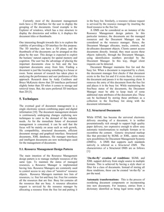 Currently most of the document management                 in the busy list. Similarly, a resource release request
tools have a 2D interface for the user to display the         is serviced by the resource manager by inserting the
grouping of the documents. Good example is the                freed resource to the free list.
Explorer of windows, which has a tree structure to                A DMS can be considered as an instance of the
display the directories and within it, it displays the        Resource Management design pattern. In this
document titles or thumbnails.                                particular instance, the documents are the managed
                                                              resources and the Document Manager can be
One interesting thought towards this is to explore the        considered as the resource manager. Hence, the
viability of providing a 3D interface for this purpose.       Document Manager allocates, tracks, controls, and
The 3D interface can have a 3D plane, and the                 de-allocates document objects. Clients cannot access
thumbnails of the documents can be arranged on this           documents directly. Instead, they must access these
plane by the user. This design is expected to exploit         objects indirectly, through the Document Manager,
the humans’ natural capacity for spatial memory and           using identification numbers provided by the
cognition. The user has the advantage of placing the          Document Manager. In this way, illegal client
important documents close to him and the less                 requests can be detected.
important documents away from him. Finding a                      Document Manager maintains free list and the
document is just like locating something in a house or        busy list. When a document is requested by a client,
room. Some amount of research has taken place in              the document manager first checks if that document
analyzing the performance and user preference of this         exists in the free list and if it exists there, it retrieves
approach. Research done by Andy Cockburn and                  the document and passes it to the requesting client. It
Bruce McKenzie shows that 2D interfaces performed             removes the entry of this document from the free list
slightly better than 3D when it comes to storage and          and places it in the busy list. While maintaining the
retrieval times. But, the users preferred 3D interfaces       free/busy status of the documents, the Document
than 2D [3].                                                  Manager must be able to keep track of some
                                                              additional state attributes of the document also. These
5. Techniques                                                 can be facilitated by storing these attributes as a
                                                              collection in the free/busy list along with the
                                                              document information.
The eventual goal of document management is a
single electronic system combining paper and digital
                                                              5.2. Structured Documents
information [10]. The document management domain
is continuously undergoing changes exploring new
techniques to cater to the demand of the industry             While HTML has become the universal electronic
needs. As for the immediate future of document                delivery encoding of a document, it is neither
management is concerned, it can be said that the              presentationally rich enough to support high quality
focus will be mainly on areas such as web growth,             paper delivery, nor expressive enough to allow easy
file compatibility, structured documents, efficient           automatic transformations to multiple formats or to
document storage and graphical interface. Structured          recombine the content. Generic structured markup
documents, XML databases, file manager interfaces             like that provided by SGML or XML, opens many
and intelligent documents are new technologies used           new possibilities for Document Management Systems
for the management of documents.                              (DMS's). A DMS that supports such standards
                                                              natively is referred as a Structured DMS. The
5.1. Resource Management Design Pattern                       characteristics of a Structured DMS are as follows
                                                              [1]:
The main intention of the Resource Management
design pattern is to manage multiple resources of the         `On-the-fly' creation of renditions: SGML and
same type. To maintain the status of managed                  XML support delivery from single source in multiple
resources, a Resource Manager is implemented                  formats. This is achieved by having a style sheet or
having lists. Resource Managers are commonly used             filter for a class of documents. Instead of storing all
to control access to any class of "sensitive" resource        these renditions, these can be created ‘on-the-fly’ as
objects. Resource Managers maintain two lists of              per the need.
resources, i.e. free list and busy list. Free list contains
all the resources that are free. Busy list contains all       Automatic transformations: This is the process of
the resources that are busy. A resource allocation            reordering document components or incorporating
request is serviced by the resource manager by                into new documents. For instance, entries from a
allocating a resource from the free list and putting it       dictionary identified as being legal terms might be
 