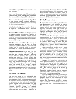 extracted from a general dictionary to create a new       system covering all necessary features. Instead it
legal dictionary.                                         aims to initiate discussion of the requirements arising
                                                          from document collections, to offer a context in
Access control at element level: This transformation      which to evaluate current and future solutions, and to
capability can be used to strip out certain components    encourage the development of proper models and
from documents before they are delivered to a user.       systems for XML database management.

Access to elements (component versioning): Most           5.4. File Manager Interface
of the DMS’s manage complete documents.
Component versioning is the approach of versioning        Most part of the time is spent looking for information
the components of a document.                             than actually using it. This problem is the result of
                                                          the shortcomings of the modern desktop. File
Intensional versioning: Allows a number of rules to       manager software is no longer an effective tool for
be applied to a version set to derive a particular        managing documents. Tools for creation and
variant.                                                  information exploration are disintegrated. Key
                                                          contextual information is hidden from the user (we
Human-readable description of changes: Because            call this the hidden web). Search tools are
the logical structure of documents is explicit in         impersonal.
structured documents, differences between versions            Conventional file managers organize the
of a given document (commonly termed deltas) can          documents based on the directory hierarchy. The
be represented in terms of operations on its elements-    computer directory tree is one of the oldest artifacts
-syntactic differencing.                                  of the pre-web era and is virtually unchanged since
                                                          its creation. After nearly 30 years, the only
Extended search capabilities: The markup in               significant advancement in file management software
structured documents can be used for more                 is the overlay of a graphical interface on what is still
sophisticated searching capabilities. Documents and       a text-based directory.
elements can be retrieved based on structural                 The directory structure is a poor way for a human
relationships and a mixture of content and structure.     to organize documents, since we organize
                                                          contextually as well as hierarchically. This problem is
Document-based workflow: SGML and XML also                particularly apparent when documents contain
provide a convenient syntax for describing data           numerous references, both to other user documents
associated with business processes. Workflow              and to documents on the World Wide Web.
process definitions (defining the sequence of             Directories were simply never intended to highlight
activities that make up a business process) and           and manage the relationships between information
process instances (recording the status of a particular   within documents.
business process in progress) can be represented as           The paper, The Personal Web [11], describes the
one or more structured documents. This facilitates        nature of the modern personal information space (the
mobility of the business process between systems and      personal web) and a tool that improves on
allows the process to be advanced between                 conventional file management for organizing and
connections to a central server. Because these            exploring that space. It is based on the concept that a
processes are just another SGML or XML document,          user’s web experience should be as personal as
they can be versioned like any other document in the      possible, flowing easily between user and web
DMS.                                                      documents, following various types of document
                                                          relationship “links”, and involving searches that take
5.3. Storage: XML Database                                into account who is doing the searching.
                                                              Studies are underway to explore the possibility of
The shift from SGML to XML has created new                providing 3D interfaces for the file manager. The
demands for managing structured documents. Many           main idea behind this is to give the user the feeling
XML documents will be transient representations for       that he is placing a document in a physical location.
the purpose of data exchange between different types      Humans have a tendency to remember a position,
of applications, but there will also be a need for        which is similar to a position he deals with in his
effective means to manage persistent XML data as a        daily life rather than a hierarchical arrangement of
database. The paper, Requirements for XML                 files.
Document Database Systems [9], explores
requirements for an XML database management
system. The paper does not suggest a single type of
 