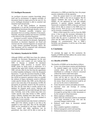 5.5. Intelligent Documents                                 information in a DMS provided they have the proper
                                                           security credentials to do the operation.
An intelligent document contains knowledge about               Since the current trend is to web enable all the
itself and its environment. It supports assembly of        applications, DMS is also not an exception. But the
documents based on inputs given by the user [5]. An        industry standards that exist for DMS, such as
active intelligent document is able to construct and       ODMA, are not optimized for web and multiple
transform itself dynamically.                              platforms. A general, industry standard, robust
    One of the basic problems in document                  framework is needed for DMS so that any web based
management is to provide on-demand generation of           client will be able to connect to the DMS server to
individualized documents through dynamic document          obtain services. Web services is one technology that
assembly. Document assembly composes new                   can be seriously considered for this.
documents from an existing collection of documents.            When a client request for a service from the DMS
Naturally, document markup and structure contribute        server, it has to pass the necessary information for
to the retrieval of the document fragments.                this service and DMS should be able to return the
    Automated assembly consists of three phases [5],       results after the service is performed. For this, the
namely: The user expresses his demands, Appropriate        client and the DMS server have to use a common
documents or document fragments are found and              language for communication. Due to XML’s
returned and The returned fragments are merged into        flexibility and robustness, it will be one of the ideal
a single uniform assembled document. Hence, the            candidates for this.
final document will be composed with information
from various different documents.                          6. Conclusion

5.6. Industry Standards for EDMS                           To conclude the paper we first summarise the
                                                           benefits of EDMS and then address the current status
                                                           of EDMS and its drawbacks.
Although ODMA and DMA have been the industry
standards for Document Management for the past
several years, most vendors are now looking into           6.1. Benefits of EDMS
XML to become a standard for document
management. XML promises to succeed where                  The benefits of EDMS can be described as follows:
SGML failed, by being easier to implement. It is           • Lower cost of document creation and distribution
expected that, apart from virtually universal support,         No material (paper) cost involved during the
XML will also offer for the first time the opportunity         creation phase, and the documents can be
to embed metadata intelligence within the documents            distributed as a softcopy to whoever concerned
themselves. To gain the maximum benefits of XML,               without the need to make hard copies
all the documents should be converted to XML. But,         • Improved, customized access to documents
this will be an expensive operation when we consider           Users will be able to view all the available
the millions of legacy documents stored in different           documents and open any of them by just clicking
vendor specific formats. But, XML can be effectively           the mouse. Read, write permissions could be set
used to store meta data of the documents. In DM, the           per user by the owner or administrator
documents are generally stored in the file systems as      • Faster document creation and update processes
flat files, but the meta data is usually stored in the     • Increased reuse and leverage of existing
database for frequent quick access. Indexing and               information
searching capabilities are provided through this meta          Information in a document could be reused and
data. Currently, most of the vendors have their own            leveraged by giving links in other documents or
vendor specific meta data format in XML without                by the concept of virtual documents
using a industry standard meta data format. This is        • Better employee collaboration
mainly due to the fact that a meta data standard in            Inputs from all concerned could be accumulated
XML doesn’t exist currently.                                   in a single document in real time and the
    If a general detailed meta data format is defined in       necessary changes could be done
XML and if the industry accepts to use that as the         • Reduced cycle times in document centred
standard to store meta data, then all the individual           processes
DMS can be considered as one large virtual DMS.            • More complete regulatory compliance
Hence, search and index operations can be                  • Refined managerial control and reporting
generalized. Any client will be able to look up the        • Enhanced document control and security
 