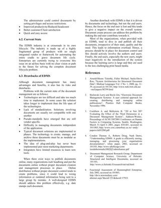 The administrator could control documents by             Another drawback with EDMS is that it is driven
    setting privileges and access restrictions.         by documents and technology, but not the end users.
•   Improved productivity/Reduced headcount             Hence, the focus on the end user is lost and this tends
•   Better customer/Client satisfaction                 to give a negative impact on the overall system.
•   Quick and easy access                               Document create process can address this problem by
                                                        making the end user contribute towards it.
6.2. Current State                                           Most of the organizations, when provided with
                                                        an EDMS, tend to dive in and publish all their
The EDMS industry is at crossroads in its own           documents, irrespective of their state, quality and the
lifecycle. The industry is made up of a highly          need. This leads to information overload. Hence, a
fragmented group of products with no single             process should be in place for document control and
integrated vendor or framework for automating the       this should actively involve the authors and users.
entire cradle to grave document life cycle.             Finally, the end users, especially the new users, might
Enterprises are currently trying to overcome this       react negatively to the introduction of the system
issue on an ad-hoc basis with no clear vision or path   because the learning curve is large and they are used
to the future for solving the complete document         to the less challenging print based media.
lifecycle problem.
                                                        References
6.3. Drawbacks of EDMS
                                                        1.   Arnold-Moore Timothy, Fuller Michael, Sacks-Davis
Although document management has many                        Ron, “System Architectures for Structured Document
advantages and benefits, it also has its risks and           Data”, Markup Languages Vol. 2 No. 1, 2000, pg. 11-
                                                             39, accessed on 101103, http://www.mds.rmit.edu.au/
drawbacks.                                                   ~msf/papers/MT99.html
    Problems with the current state of the document
management are as follows:                              2.   Bielawski Larry and Boyle Jim, “Electronic Document
• Technologies are too difficult and take too much           Management Systems: A user centered approach for
    time to implement. In some cases the solution            creating,   distributing  and    managing     online
    takes longer to implement than the life span of          publications”, Prentice Hall Computer Books,
    the technologies.                                        November 1996.
• Lack of standardization. Solutions involving
                                                        3.   Cockburn A. and McKenzie B. “3D or Not 3D?
    documents are usually not compatible with one            Evaluating the Effect of the Third Dimension in a
    another                                                  Document Management System”, Addison-Wesley,
• Pseudo-standards have emerged that are still               Proceedings of ACM CHI'2001 Conference on Human
    vendor specific.                                         Factors in Computing Systems, Seattle, Washington,
• Difficulty in managing documents independent               March 31-April 6 2001, pages 434-441, accessed on
    of the application.                                      1011003, http://www.cosc.canterbury.ac.nz/~andy/
• Typical document solutions are implemented in              papers/chi01DM.pdf
    phases. The technology to create, manage, and       4.   Condon Thomas A., Roberts Doug, Nash Dawn,
    archive these documents must be as modular as            “Understanding EDMS: A guide to efficiently storing,
    the implementations.                                     managing, and processing your organisations
• The idea of plug-and-play has never been                   documentation”, white paper, 2002, accessed on
    implemented past most marketing departments.             101103, http://www.sdichicago.com/
• Integrators have limited resources to learn new            insidetheitstudio2002Q2/edmsfeature.pdf
    tools.                                              5.   Document Management Research Group, Department
                                                             of Computer Science, University of Helsinki:
     When there exist ways to publish documents              Structured and Intelligent Documents, accessed on
online, many organizations rush headlong and put the         101103,
documents online without proper document creation            http://www.cs.helsinki.fi/research/rati/sid.html
and management processes in place.            Online
                                                        6.   Functional Assessment of Hummingbird Enterprise,
distribution without proper document control tends to
                                                             July 2002, accessed on 101003,
create problems, since it could lead to wrong                http://devx.newmediary.com/
information or outdated information being sent to a          abstract.aspx?&scid=231&docid=37933
large group by mistake. A well-designed EDMS
should address this problem effectively, e.g. date
stamps each document.
 