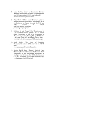 7.   Johns Hopkins Center for Information Services:
     Document Management Systems Recommendations,
     June 2002, accessed on 101103, http://it.jhu.edu/
     divisions/nts/status/systemsrec.html

8.   Meyers Scott and Jones Jason, “Document design for
     effective electronic publication”, Proceedings of the
     5th Conference on Human Factors & the Web, June
     1999,            accessed         on         101103,
     http://zing.ncsl.nist.gov/hfweb/
     proceedings/meyers-jones/

9.   Salminen A. and Tompa F.W., “Requirements for
     XML document database systems”. In E.V. Munson
     (Ed.), Proceedings of the ACM Symposium on
     Document Engineering (DocEng '01) (pp. 85-94). New
     York: ACM Press, 2001, accessed on 101103, http://
     www.cs.jyu.fi/~airi/presentations/XMLdatabases.ppt

10. Smith Brady, “The Future of Document
    Management”, February 2002, accessed on 101103,
    http://
    www.arches.uga.edu/~cpeter/Future.htm

11. Wolber David, Kepe Michael, Ranitovic Igor,
    “Exposing Document Context in the Personal Web”,
    Proceedings of the International Conference on
    Intelligent User Interfaces (IUI 2002), San Francisco,
    CA, 2002, accessed on 101103, http://www.usfca.edu/
    ~wolberd/papers/iui2002Final.pdf
 