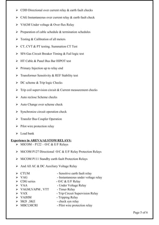  CDD Directional over current relay & earth fault checks
 CAG Instantaneous over current relay & earth fault check
 VAGM Under voltage & Over flux Relay
 Preparation of cable schedule & termination schedules
 Testing & Calibration of all meters
 CT, CVT & PT testing. Summation CT Test
 SF6 Gas Circuit Breaker Timing & Fail logic test
 HT Cable & Panel Bus Bar HIPOT test
 Primary Injection up to relay end
 Transformer Sensitivity & REF Stability test
 DC scheme & Trip logic Checks
 Trip coil supervision circuit & Current measurement checks
 Auto reclose Scheme checks
 Auto Change over scheme check
 Synchronize circuit operation check
 Transfer Bus Coupler Operation
 Pilot wire protection relay
 Load bank
Experience in AREVA/ALSTOM RELAYS:
 MICOM – P122 – O/C & E/F Relays
 MiCOM P127 Directional O/C & E/F Relay Protection Relays
 MiCOM P111 Standby earth fault Protection Relays
 And All AC & DC Auxiliary Voltage Relay
 CTUM - Sensitive earth fault relay
 VAG - Instantaneous under voltage relay
 CDG series - O/C & E/F Relay
 VAA - Under Voltage Relay
 VAGM,VAPM , VTT - Timer Relay
 VAX - Trip Circuit Supervision Relay
 VAJHM - Tripping Relay
 SKD ,SKE - check syn relay
 MBCI,MCRI - Pilot wire protection relay
Page 5 of 6
 