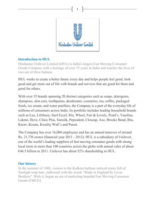 1




Introduction to HUL
Hindustan Unilever Limited (HUL) is India's largest Fast Moving Consumer
Goods Company with a heritage of over 75 years in India and touches the lives of
two out of three Indians.
HUL works to create a better future every day and helps people feel good, look
good and get more out of life with brands and services that are good for them and
good for others.

With over 35 brands spanning 20 distinct categories such as soaps, detergents,
shampoos, skin care, toothpastes, deodorants, cosmetics, tea, coffee, packaged
foods, ice cream, and water purifiers, the Company is a part of the everyday life of
millions of consumers across India. Its portfolio includes leading household brands
such as Lux, Lifebuoy, Surf Excel, Rin, Wheel, Fair & Lovely, Pond‟s, Vaseline,
Lakmé, Dove, Clinic Plus, Sunsilk, Pepsodent, Closeup, Axe, Brooke Bond, Bru,
Knorr, Kissan, Kwality Wall‟s and Pureit.

The Company has over 16,000 employees and has an annual turnover of around
Rs. 21,736 crores (financial year 2011 - 2012). HUL is a subsidiary of Unilever,
one of the world‟s leading suppliers of fast moving consumer goods with strong
local roots in more than 100 countries across the globe with annual sales of about
€46.5 billion in 2011. Unilever has about 52% shareholding in HUL.


Our history
In the summer of 1888, visitors to the Kolkata harbour noticed crates full of
Sunlight soap bars, embossed with the words "Made in England by Lever
Brothers". With it, began an era of marketing branded Fast Moving Consumer
Goods (FMCG).
 