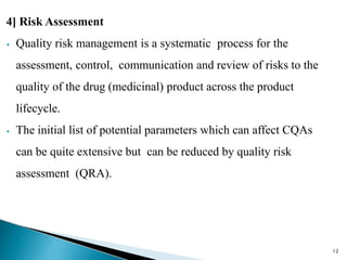 4] Risk Assessment
⦁ Quality risk management is a systematic process for the
assessment, control, communication and review of risks to the
quality of the drug (medicinal) product across the product
lifecycle.
⦁ The initial list of potential parameters which can affect CQAs
can be quite extensive but can be reduced by quality risk
assessment (QRA).
12
 