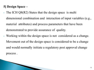 5] Design Space –
⦁ The ICH Q8(R2) States that the design space is multi
dimensional combination and interaction of input variables (e.g.,
material attributes) and process parameters that have been
demonstrated to provide assurance of quality.
⦁ Working within the design space is not considered as a change.
Movement out of the design space is considered to be a change
and would normally initiate a regulatory post approval change
process .
13
 