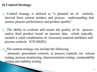 6] Control Strategy-
 Control strategy is defined as “a planned set of controls,
derived from current product and process understanding that
assures process performance and product quality”.
 The ability to evaluate and ensure the quality of in- process
and/or final product based on process data which typically
include a valid combination of measured material attributes and
process controls. ICH Q8(R2).

el
The control strategy can include the following
elements: procedural controls, in process controls, lot release
testing, process monitoring, characterization testing, comparability
testing and stability testing .
14
 