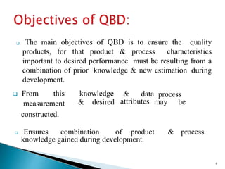  The main objectives of QBD is to ensure the quality
products, for that product & process characteristics
important to desired performance must be resulting from a
combination of prior knowledge & new estimation during
development.
measurement
 From this knowledge
& desired
& data
attributes
process
may be
constructed.
 Ensures combination of product & process
knowledge gained during development.
6
 