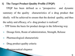 1] The Target Product Quality Profile (TPQP) -
9
TPQP has been defined as a “prospective and dynamic
summary of the quality characteristics of a drug product that
ideally will be achieved to ensure that the desired quality, and thus
the safety and efficacy, of a drug product is realized”.
⦁ TPP forms the basis for product design in the following way
 Dosage form, Route of administration, Strength, Release
 Pharmacological characteristic
 Drug product quality criteria
 Pharmaceutical elegance
 