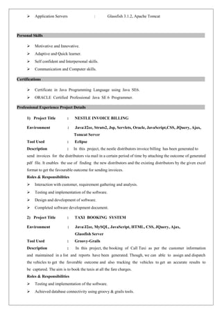  Application Servers : Glassfish 3.1.2, Apache Tomcat 
Personal Skills 
 Motivative and Innovative. 
 Adaptive and Quick learner. 
 Self confident and Interpersonal skills. 
 Communication and Computer skills. 
Certifications 
 Certificate in Java Programming Language using Java SE6. 
 ORACLE Certified Professional Java SE 6 Programmer. 
Professional Experience Project Details 
1) Project Title : NESTLE INVOICE BILLING 
Environment : Java/J2ee, Struts2, Jsp, Servlets, Oracle, JavaScript,CSS, JQuery, Ajax, 
Tomcat Server 
Tool Used : Eclipse 
Description : In this project, the nestle distributors invoice billing has been generated to 
send invoices for the distributors via mail in a certain period of time by attaching the outcome of generated 
pdf file. It enables the use of finding the new distributors and the existing distributors by the given excel 
format to get the favourable outcome for sending invoices. 
Roles & Responsibilities 
 Interaction with customer, requirement gathering and analysis. 
 Testing and implementation of the software. 
 Design and development of software. 
 Completed software development document. 
2) Project Title : TAXI BOOKING SYSTEM 
Environment : Java/J2ee, MySQL, JavaScript, HTML, CSS, JQuery, Ajax, 
Glassfish Server 
Tool Used : Groovy-Grails 
Description : In this project, the booking of Call Taxi as per the customer information 
and maintained in a list and reports have been generated. Though, we can able to assign and dispatch 
the vehicles to get the favorable outcome and also tracking the vehicles to get an accurate results to 
be captured. The aim is to book the taxis at all the fare charges. 
Roles & Responsibilities 
 Testing and implementation of the software. 
 Achieved database connectivity using groovy & grails tools. 
 