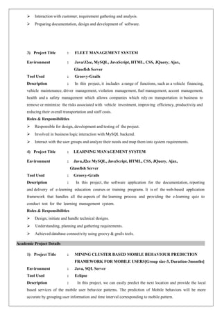  Interaction with customer, requirement gathering and analysis. 
 Preparing documentation, design and development of software. 
3) Project Title : FLEET MANAGEMENT SYSTEM 
Environment : Java/J2ee, MySQL, JavaScript, HTML, CSS, JQuery, Ajax, 
Glassfish Server 
Tool Used : Groovy-Grails 
Description : In this project, it includes a range of functions, such as a vehicle financing, 
vehicle maintenance, driver management, violation management, fuel management, accont management, 
health and a safety management which allows companies which rely on transportation in business to 
remove or minimize the risks associated with vehicle investment, improving efficiency, productivity and 
reducing their overall transportation and staff costs. 
Roles & Responsibilities 
 Responsible for design, development and testing of the project. 
 Involved in business logic interaction with MySQL backend. 
 Interact with the user groups and analyze their needs and map them into system requirements. 
4) Project Title : LEARNING MANAGEMENT SYSTEM 
Environment : Java,J2ee MySQL, JavaScript, HTML, CSS, JQuery, Ajax, 
Glassfish Server 
Tool Used : Groovy-Grails 
Description : In this project, the software application for the documentation, reporting 
and delivery of e-learning education courses or training programs. It is of the web-based application 
framework that handles all the aspects of the learning process and providing the e-learning quiz to 
conduct test for the learning management system. 
Roles & Responsibilities 
 Design, initiate and handle technical designs. 
 Understanding, planning and gathering requirements. 
 Achieved database connectivity using groovy & grails tools. 
Academic Project Details 
1) Project Title : MINING CLUSTER BASED MOBILE BEHAVIOUR PREDICTION 
FRAMEWORK FOR MOBILE USERS[Group size-3, Duration-3months] 
Environment : Java, SQL Server 
Tool Used : Eclipse 
Description : In this project, we can easily predict the next location and provide the local 
based services of the mobile user behavior patterns. The prediction of Mobile behaviors will be more 
accurate by grouping user information and time interval corresponding to mobile pattern. 
 