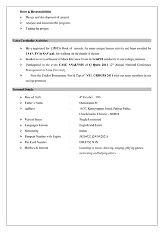 Roles & Responsibilities 
 Design and development of project. 
 Analyze and document the programs. 
 Testing the project. 
Extra Curricular Activities 
 Have registered for LIMCA Book of records, for super unique human activity and been awarded by 
JAYA TV in SAVAAL for walking on the thumb of the toe 
 Worked as a Co-ordinator of Mock Interview Event in Eclat’10 conducted in our college premises 
 Participated in the event CASE ANALYSIS of Q Quest 2011 12th Annual National Conference 
Management in Anna University 
 Won the Cricket Tournament World Cup of VEL GROUPS 2011 with our team members in our 
college premises 
Personal Details 
 Date of Birth : 4th October, 1990 
 Father’s Name : Duraiarasan.M 
 Address : 18/37, Kanniyappan Street, Periyar Pathai, 
Choolaimedu, Chennai - 600094 
 Marital Status : Single/Unmarried 
 Languages Known : English and Tamil 
 Nationality : Indian 
 Passport Number with Expiry : J8516920 (29/09/2021) 
 Pan Card Number : DMXPS2743N 
 Hobbies & Interest : Listening to music, drawing, singing, playing games, 
motivating and helping others 
 