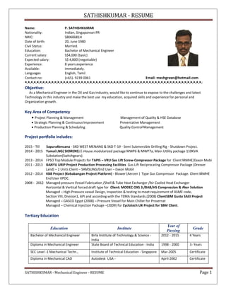 SATHISHKUMAR - RESUME
SATHISHKUMAR - Mechanical Engineer - RESUME Page 1
Name: P. SATHISHKUMAR
Nationality: Indian, Singaporean PR
NRIC: S8060681H
Date of birth: 20, June 1980
Civil Status: Married.
Education: Bachelor of Mechanical Engineer
Current salary: S$4,000 (basic)
Expected salary: S$ 4,000 (negotiable)
Experience: 8 years experience
Available: Immediately.
Languages English, Tamil
Contact no: (+65)- 9239 0061 Email: mechgreen@hotmail.com
Objective:
As a Mechanical Engineer in the Oil and Gas Industry, would like to continue to expose to the challenges and latest
Technology in this industry and make the best use my education, acquired skills and experience for personal and
Organization growth.
Key Area of Competency
 Project Planning & Management Management of Quality & HSE Database
 Strategic Planning & Continuous Improvement Preventative Management
 Production Planning & Scheduling Quality Control Management
Project portfolio includes:
2015 - Till SapuraKencana - SKD WEST MENANG & SKD T-19 - Semi Submersible Drilling Rig - Shutdown Project.
2014 - 2015 Yamal LNG( SIEMENS) E-House modularized package MWP6 & MWP7a, Main Utility package 110KVA
Substation(Switchgears).
2013 - 2014 FPSO Top Module Projects for TAPIS – VRU Gas Lift Screw-Compressor Package for Client MMHE/Exxon Mobi
2011 - 2013 BANYU URIP Project Production Processing Facilities Gas Lift Reciprocating Compressor Package (Dresser
Land) – 2 Units Client – SAMSUNG/End User – Exxon Mobil
2012 - 2014 KBB Project (Kebabangan Project Platform) - Blower (Aerzen ) Type Gas Compressor Package. Client MMHE
End User KPOC.
2008 - 2012 Managed pressure Vessel Fabrication /Shell & Tube Heat Exchanger /Air Cooled Heat Exchanger
Horizontal & Vertical forced draft type for Client: MODEC OXS 3 /BAB/HS Compression & Aker Solution
Managed – High Pressure vessel Design, Inspection & testing to meet requirement of ASME code,
Section VIII, Division1, API and according with the TEMA Standards.(2008) ClientSBM Gusto SAXI Project
Managed – GASCO Egypt (2008) – Pressure Vessel for Main Chiller for Prosernat
Managed – Chemical Injection Package –(2009) for Cyclotech UK Project for SBM Client.
Tertiary Education
Education Institute
Year of
Passing
Grade
Bachelor of Mechanical Engineer Birla Institute of Technology & Science -
India
2012 - 2015 4 Years
Diploma in Mechanical Engineer State Board of Technical Education - India 1998 - 2000 3- Years
SEC Level -1 Mechanical Techn., Institute of Technical Education - Singapore Mar-2005 Certificate
Diploma in Mechanical CAD Autodesk USA - April-2002 Certificate
 