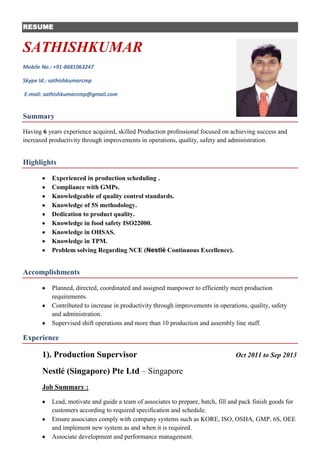 RESUME

SATHISHKUMAR
Mobile No.: +91-8681063247
Skype Id.: sathishkumarcmp
E-mail: sathishkumarcmp@gmail.com

Summary
Having 6 years experience acquired, skilled Production professional focused on achieving success and
increased productivity through improvements in operations, quality, safety and administration.

Highlights
Experienced in production scheduling .
Compliance with GMPs.
Knowledgeable of quality control standards.
Knowledge of 5S methodology.
Dedication to product quality.
Knowledge in food safety ISO22000.
Knowledge in OHSAS.
Knowledge in TPM.
Problem solving Regarding NCE (Nestlé Continuous Excellence).

Accomplishments
Planned, directed, coordinated and assigned manpower to efficiently meet production
requirements.
Contributed to increase in productivity through improvements in operations, quality, safety
and administration.
Supervised shift operations and more than 10 production and assembly line staff.

Experience

1). Production Supervisor

Oct 2011 to Sep 2013

Nestlé (Singapore) Pte Ltd – Singapore
Job Summary :
Lead, motivate and guide a team of associates to prepare, batch, fill and pack finish goods for
customers according to required specification and schedule.
Ensure associates comply with company systems such as KORE, ISO, OSHA, GMP, 6S, OEE
and implement new system as and when it is required.
Associate development and performance management.

 