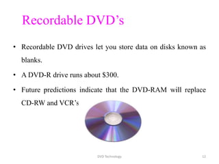 Recordable DVD’s
• Recordable DVD drives let you store data on disks known as
blanks.
• A DVD-R drive runs about $300.
• Future predictions indicate that the DVD-RAM will replace
CD-RW and VCR’s.
DVD Technology 12
 