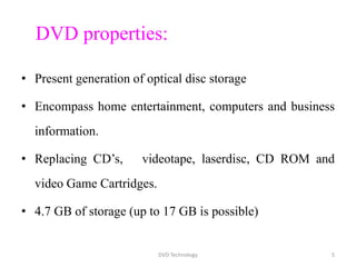DVD properties:
• Present generation of optical disc storage
• Encompass home entertainment, computers and business
information.
• Replacing CD’s, videotape, laserdisc, CD ROM and
video Game Cartridges.
• 4.7 GB of storage (up to 17 GB is possible)
DVD Technology 5
 