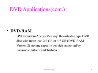 DVD Applications(cont.)
• DVD-RAM
DVD-Random Access Memory. Rewriteable type DVD
disc with more than 2.6 GB or 4.7 GB (DVD-RAM
Version 2) storage capacity per side supported by
Panasonic, hitachi and Toshiba.
DVD Technology 8
 