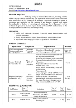 RESUME
S.SATHISHKUMAR
Contact No: +91-8870879294
Email Id: sathishkumar.skp.in@gmail.com
PERSONAL OBJECTIVE:
With my ability to interpret financial data, reaching realistic
owner’s equity is always possible. My vast experience in conducting financial accounts
with the different sectors allowed me to widen my knowledge and expertise, which is
necessary and applicable to this position. I am focused, learned, and highly
knowledgeable in the field of accounting and technology. One of the goals I want to
realize is to prepare a financial report that is understandable and accurate to the
management’s needs and submit the same promptly.
STRENGTHS:
 Highly self motivated, proactive, processing strong communication and
interpersonal skills.
 Ability to cope with the level of responsibility in the field of accounts.
 Aptitude to learn things quickly and adaptability to great extent.
WORKING EXPERIENCE:
Organization Designation Responsibilities Duration
CAMS-Computer Age
Management Service
Pvt Ltd. Chennai
Assistant
Processing
Officer
Uploading of Mutual Fund Processing
and Data base prepare in Excel.
2year and
3 Month
Amman Electrical
Industries Pvt ltd.
Admin and
Account
Executive
Maintained the accounts and monitored
bills payable and receivable.
Reviewed monthly operating reports and
developed action plans for improvement
of business.
Prepared monthly accounts of the
business using Excel.
Reconciled the balance sheets prepared
for the month.
Prepare payroll.
3 year
Kalyanasundaram &
Co (Auditing office)
Audit
(Assistant)-
Account
Executive
Accounts prepare in Tally ERP 9, General
ledger, Prepare client account statement
for-Financial year, ITR-4 E-Filing,
prepare bank reconciliation statement,
Day to day finance activities prepare in
Tally, Internal Audit from Govn’t-SSA.
1 year
Present
EDUCATIONAL QUALIFICATION:
Qualification
Board /
University
Institution
Year of
Passing
% of
Marks
Class
B.B.A
Bharathidasan
University
Mannai Rajagopala
Swamy Arts and Science
College. Mannargudi
2008 55.0% Second
H.S.C TN State Board
National Hr.Sec.School
Mannargudi
2005 75.0% First
 