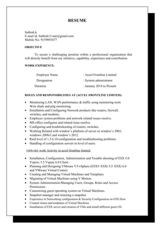 RESUME
Sathish.k
E-mail id: Sathish13.star@gmail.com
Mobile No: 9159893477
OBJECTIVE
To secure a challenging position within a professional organization that
will directly benefit from my initiative, capability, experience and contribution.
WORK EXPERENCE:
Employer Name : Accel Frontline Limited
Designation : System administrator
Duration : January 2014 to Present
ROLES AND RESPONSIBILITIES AT (ACCEL FRONTLINE LIMITED):
• Monitoring LAN, WAN performance & traffic using monitoring tools
Wire shark and prtg monitoring.
• Installation and Configuring Network products like routers, firewall,
switches, and modems.
• Employee system problems and network related issues resolve.
• MS office configures and related issue resolve.
• Configuring and troubleshooting of routers, switches.
• Working Related with window’s platform of server os window’s 2003,
windows 2008r2 and window’s 2012.
• Raid level of 1.5.6.10 configuration and troubleshooting problems.
• Handling of configuration servers in level of users.
VMWARE work Activity in accel frontline limited
• Installation, Configuration, Administration and Trouble shooting of ESX 5.0
Vspere, 5.5 Vspere 6.0 Client.
• Planning and Designing VMware V3/vSphere (ESX5 /ESXi 5.5 /ESXi 6.0
and VMware Virtual Center).
• Creating and Managing Virtual Machines and Templates.
• Migrating of Virtual Machines using V Motion.
• System Administration-Managing Users, Groups, Roles and Access
Permissions
• Customizing guest operating system on Virtual Machines.
• Snapshot manager and restoring a snapshot.
• Experience in Networking configuration & Security Configuration on ESX Host
• Created clones and templates of Virtual Machines
• Installation of ESX server and creation of VMs and install different guest OS.
 