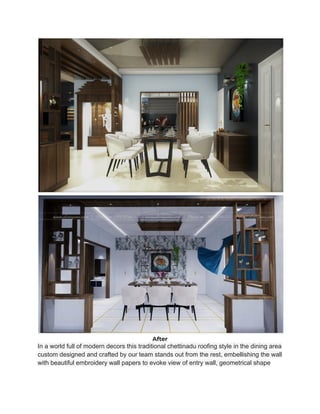 After
In a world full of modern decors this traditional chettinadu roofing style in the dining area
custom designed and crafted by our team stands out from the rest, embellishing the wall
with beautiful embroidery wall papers to evoke view of entry wall, geometrical shape
 
