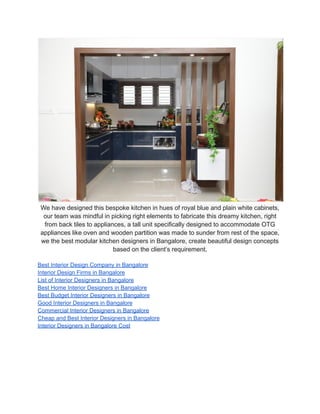 We have designed this bespoke kitchen in hues of royal blue and plain white cabinets,
our team was mindful in picking right elements to fabricate this dreamy kitchen, right
from back tiles to appliances, a tall unit specifically designed to accommodate OTG
appliances like oven and wooden partition was made to sunder from rest of the space,
we the best modular kitchen designers in Bangalore, create beautiful design concepts
based on the client’s requirement.
Best Interior Design Company in Bangalore
Interior Design Firms in Bangalore
List of Interior Designers in Bangalore
Best Home Interior Designers in Bangalore
Best Budget Interior Designers in Bangalore
Good Interior Designers in Bangalore
Commercial Interior Designers in Bangalore
Cheap and Best Interior Designers in Bangalore
Interior Designers in Bangalore Cost
 