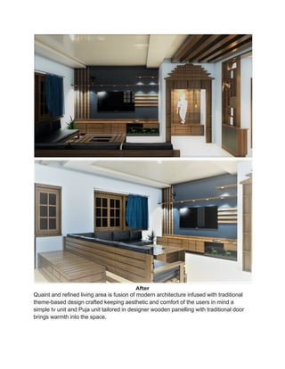 After
Quaint and refined living area is fusion of modern architecture infused with traditional
theme-based design crafted keeping aesthetic and comfort of the users in mind a
simple tv unit and Puja unit tailored in designer wooden panelling with traditional door
brings warmth into the space.
 