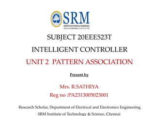 SUBJECT 20EEE523T
INTELLIGENT CONTROLLER
UNIT 2 PATTERN ASSOCIATION
Present by
Mrs. R.SATHIYA
Reg no :PA2313005023001
Research Scholar, Department of Electrical and Electronics Engineering
SRM Institute of Technology & Science, Chennai
 