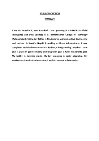 SELF INTRODUCTION
TEMPLATE
I am Ms Sathvika A, from Karaikudi. I am pursuing III – B.TECH. (Artificial
Intelligence and Data Science) in K. Ramakrishnan College of Technology
(Autonomous), Trichy. My father is Mr.Alagar A, working as Civil Engineering
and mother is Suvetha Nayaki A working as Home Administrator. I have
completed technical courses such as Python, C Programming. My short term
goal is place in good company and long term goal is fulfill my parents goal.
My hobby is listening music. My key strengths is easily adaptable. My
weaknesses is easily trust everyone. I wish to become a data analyst.
 