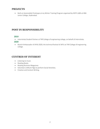 2
PROJECTS
 Built an Automobile Prototype at my Winter Training Program organized by SKYFI LABS at HBA
Junior College, Hyderabad.
POST IN RESPONSIBILITY
2019
 Internshala Student Partner at TKR College of engineering college, on behalf of Internshala.
2020
 Branch Ambassador of AYAS 2020, the technical festival of JNTU at TKR College of engineering
college.
CENTRES OF INTEREST
 Listening to music
 Reading Books
 Reading Business Magazines
 Volunteer at Bhumi Ngo to perform Social Activities.
 Creative and Content Writing.
 