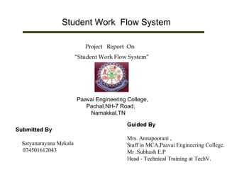 Student Work Flow System
Project Report On
“Student Work Flow System”
Paavai Engineering College,
Pachal,NH-7 Road,
Namakkal,TN
Submitted By
Satyanarayana Mekala
074501612043
Guided By
Mrs. Annapoorani ,
Staff in MCA,Paavai Engineering College.
Mr .Subhash E.P
Head - Technical Training at TechV.
 