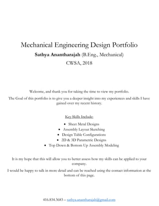 Mechanical Engineering Design Portfolio
Sathya Anantharajah (B.Eng., Mechanical)
CWSA, 2018
Welcome, and thank you for taking the time to view my portfolio.
The Goal of this portfolio is to give you a deeper insight into my experiences and skills I have
gained over my recent history.
Key Skills Include:
 Sheet Metal Designs
 Assembly Layout Sketching
 Design Table Configurations
 2D & 3D Parametric Designs
 Top Down & Bottom Up Assembly Modeling
It is my hope that this will allow you to better assess how my skills can be applied to your
company.
I would be happy to talk in more detail and can be reached using the contact information at the
bottom of this page.
416.834.3683 – sathya.anantharajah@gmail.com
 