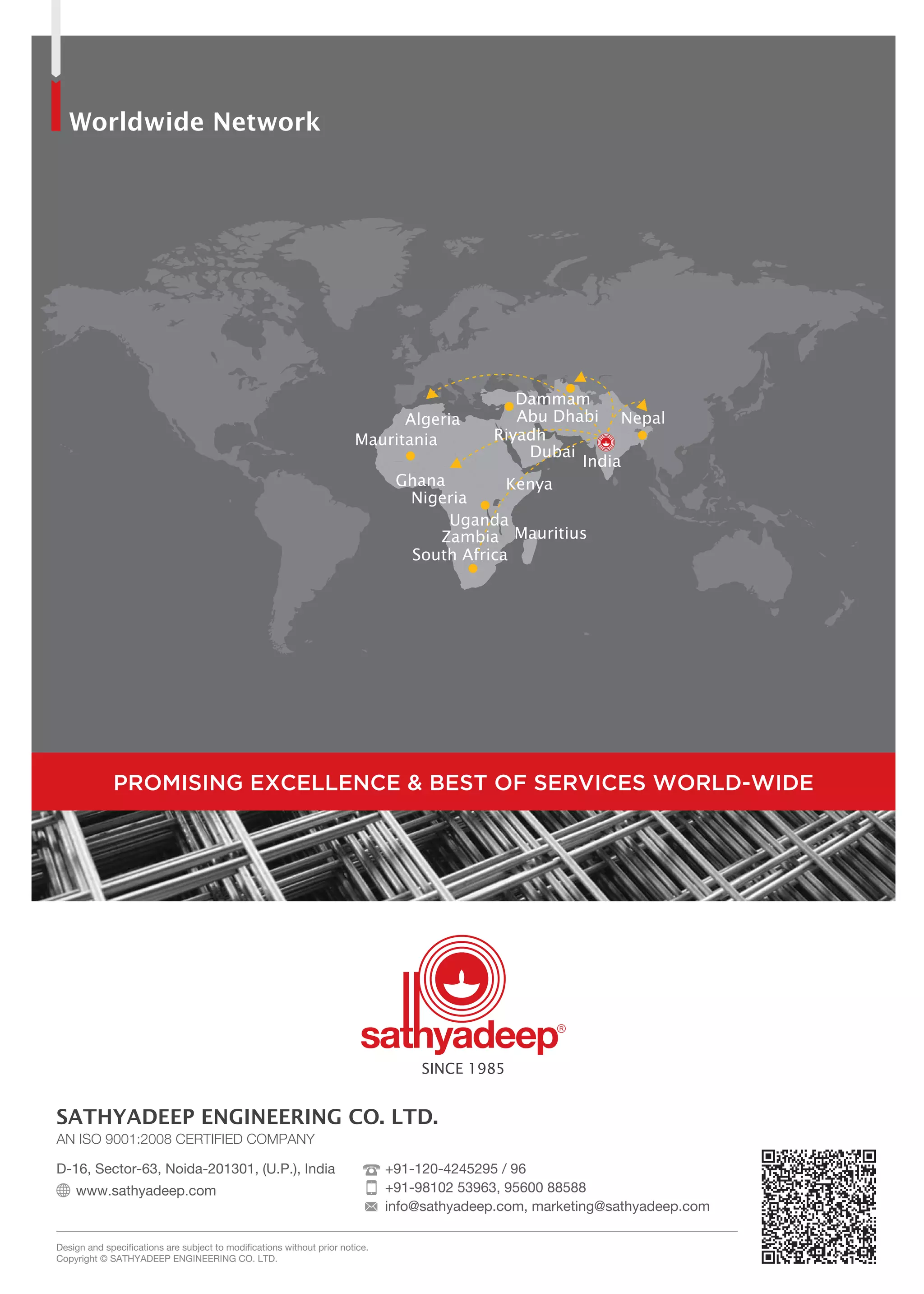 Worldwide Network
Kenya
South Africa
Mauritius
Mauritania
Nigeria
Ghana
Riyadh
Dubai
Dammam
Nepal
India
Uganda
Zambia
Algeria Abu Dhabi
AN ISO 9001:2008 CERTIFIED COMPANY
D-16, Sector-63, Noida-201301, (U.P.), India
www.sathyadeep.com
Design and specifications are subject to modifications without prior notice.
Copyright © SATHYADEEP ENGINEERING CO. LTD.
SATHYADEEP ENGINEERING CO. LTD.
SINCE 1985
PROMISING EXCELLENCE & BEST OF SERVICES WORLD-WIDE
+91-120-4245295 / 96
+91-98102 53963, 95600 88588
info@sathyadeep.com, marketing@sathyadeep.com
 