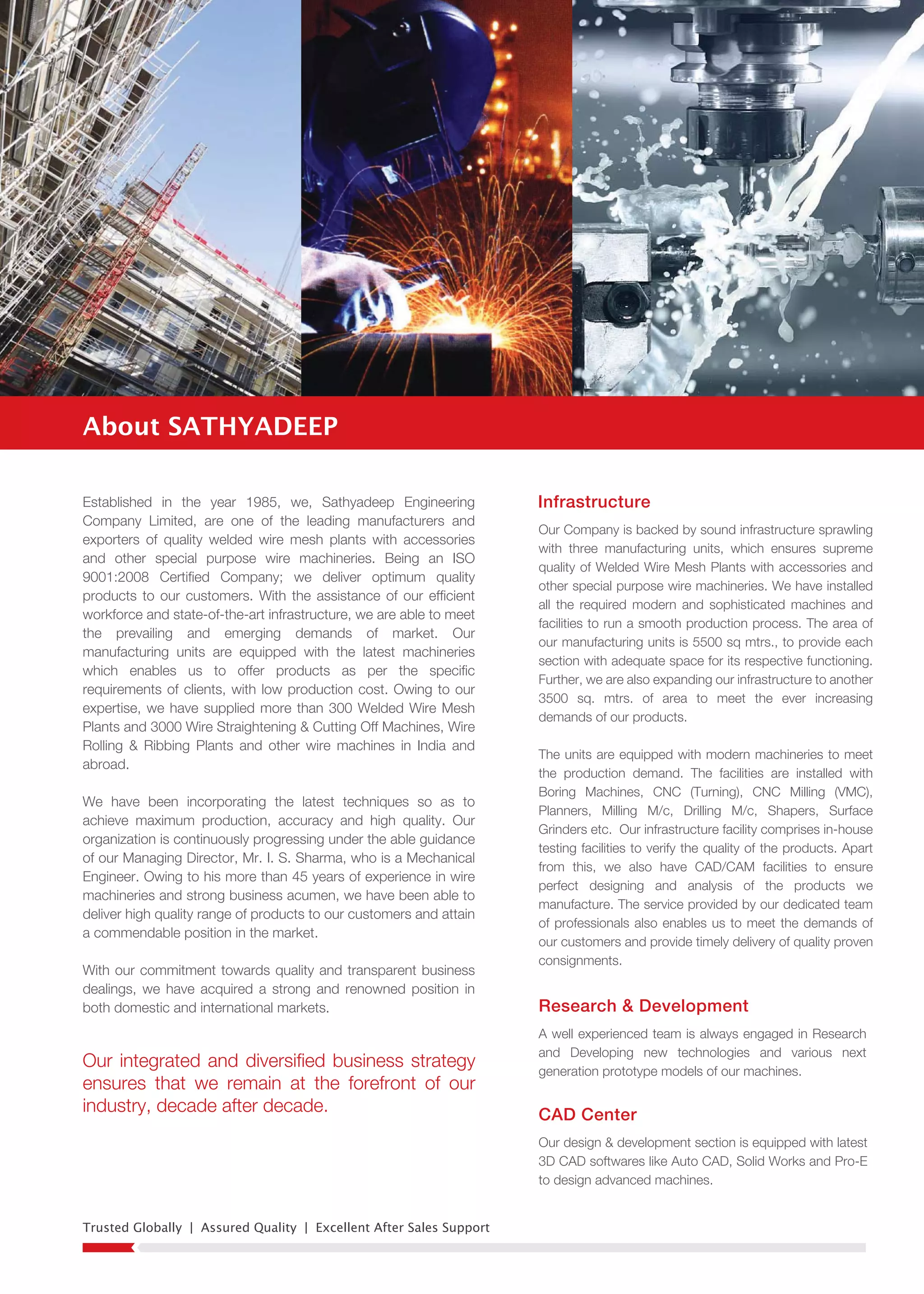 Trusted Globally | Assured Quality | Excellent After Sales Support
InfrastructureEstablished in the year 1985, we, Sathyadeep Engineering
Company Limited, are one of the leading manufacturers and
exporters of quality welded wire mesh plants with accessories
and other special purpose wire machineries. Being an ISO
9001:2008 Certified Company; we deliver optimum quality
products to our customers. With the assistance of our efficient
workforce and state-of-the-art infrastructure, we are able to meet
the prevailing and emerging demands of market. Our
manufacturing units are equipped with the latest machineries
which enables us to offer products as per the specific
requirements of clients, with low production cost. Owing to our
expertise, we have supplied more than 300 Welded Wire Mesh
Plants and 3000 Wire Straightening & Cutting Off Machines, Wire
Rolling & Ribbing Plants and other wire machines in India and
abroad.
We have been incorporating the latest techniques so as to
achieve maximum production, accuracy and high quality. Our
organization is continuously progressing under the able guidance
of our Managing Director, Mr. I. S. Sharma, who is a Mechanical
Engineer. Owing to his more than 45 years of experience in wire
machineries and strong business acumen, we have been able to
deliver high quality range of products to our customers and attain
a commendable position in the market.
With our commitment towards quality and transparent business
dealings, we have acquired a strong and renowned position in
both domestic and international markets.
Our Company is backed by sound infrastructure sprawling
with three manufacturing units, which ensures supreme
quality of Welded Wire Mesh Plants with accessories and
other special purpose wire machineries. We have installed
all the required modern and sophisticated machines and
facilities to run a smooth production process. The area of
our manufacturing units is 5500 sq mtrs., to provide each
section with adequate space for its respective functioning.
Further, we are also expanding our infrastructure to another
3500 sq. mtrs. of area to meet the ever increasing
demands of our products.
The units are equipped with modern machineries to meet
the production demand. The facilities are installed with
Boring Machines, CNC (Turning), CNC Milling (VMC),
Planners, Milling M/c, Drilling M/c, Shapers, Surface
Grinders etc. Our infrastructure facility comprises in-house
testing facilities to verify the quality of the products. Apart
from this, we also have CAD/CAM facilities to ensure
perfect designing and analysis of the products we
manufacture. The service provided by our dedicated team
of professionals also enables us to meet the demands of
our customers and provide timely delivery of quality proven
consignments.
Research & Development
A well experienced team is always engaged in Research
and Developing new technologies and various next
generation prototype models of our machines.
CAD Center
Our design & development section is equipped with latest
3D CAD softwares like Auto CAD, Solid Works and Pro-E
to design advanced machines.
About SATHYADEEP
Our integrated and diversified business strategy
ensures that we remain at the forefront of our
industry, decade after decade.
 